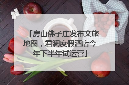 房山佛子庄发布文旅地图，君澜度假酒店今年下半年试运营